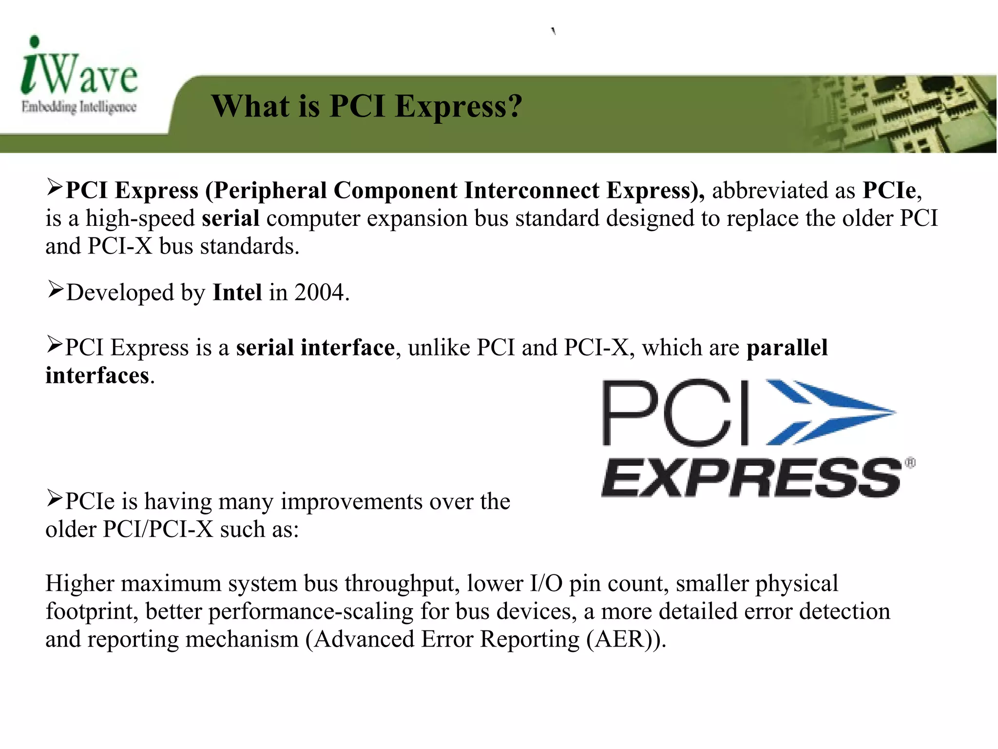 What is PCI Express?
PCI Express (Peripheral Component Interconnect Express), abbreviated as PCIe,
is a high-speed serial computer expansion bus standard designed to replace the older PCI
and PCI-X bus standards.
PCIe is having many improvements over the
older PCI/PCI-X such as:
Developed by Intel in 2004.
PCI Express is a serial interface, unlike PCI and PCI-X, which are parallel
interfaces.
Higher maximum system bus throughput, lower I/O pin count, smaller physical
footprint, better performance-scaling for bus devices, a more detailed error detection
and reporting mechanism (Advanced Error Reporting (AER)).
 