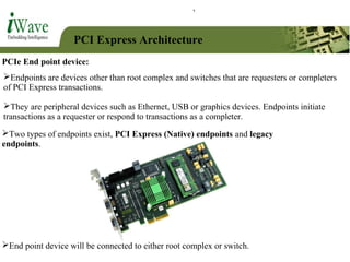 PCI Express Architecture
PCIe End point device:
Endpoints are devices other than root complex and switches that are requesters or completers
of PCI Express transactions.
They are peripheral devices such as Ethernet, USB or graphics devices. Endpoints initiate
transactions as a requester or respond to transactions as a completer.
End point device will be connected to either root complex or switch.
Two types of endpoints exist, PCI Express (Native) endpoints and legacy
endpoints.
 