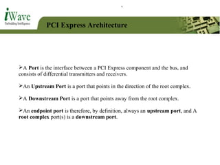 PCI Express Architecture
A Port is the interface between a PCI Express component and the bus, and
consists of differential transmitters and receivers.
An Upstream Port is a port that points in the direction of the root complex.
A Downstream Port is a port that points away from the root complex.
An endpoint port is therefore, by definition, always an upstream port, and A
root complex port(s) is a downstream port.
 