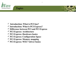 Topics
 Introduction: What is PCI bus?
 Introduction: What is PCI Express?
 Difference between PCI and PCI Express
 PCI Express: Architecture
 PCI Express: Hardware basics
 PCI Express: Configuration Space
 PCI Express: Memory mapping
 PCI Express: WEC7 driver basics
 