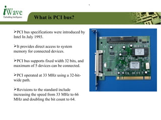 What is PCI bus?
PCI bus specifications were introduced by
Intel In July 1993.
It provides direct access to system
memory for connected devices.
PCI bus supports fixed width 32 bits, and
maximum of 5 devices can be connected.
PCI operated at 33 MHz using a 32-bit-
wide path.
Revisions to the standard include
increasing the speed from 33 MHz to 66
MHz and doubling the bit count to 64.
 