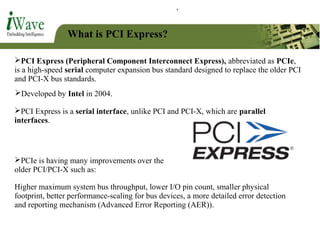What is PCI Express?
PCI Express (Peripheral Component Interconnect Express), abbreviated as PCIe,
is a high-speed serial computer expansion bus standard designed to replace the older PCI
and PCI-X bus standards.
PCIe is having many improvements over the
older PCI/PCI-X such as:
Developed by Intel in 2004.
PCI Express is a serial interface, unlike PCI and PCI-X, which are parallel
interfaces.
Higher maximum system bus throughput, lower I/O pin count, smaller physical
footprint, better performance-scaling for bus devices, a more detailed error detection
and reporting mechanism (Advanced Error Reporting (AER)).
 