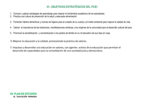 VI.- OBJETIVOS ESTRATÉGICOS DEL PCIE:
1. Conocer y aplicar estrategias de aprendizaje para mejorar el rendimiento académico de los estudiantes.
2. Practica una cultura de prevención de la salud y adecuada alimentación
3. Fomentar hábitos alimenticos y normas de higiene para el cuidado de su cuerpo y el medio ambiente para mejorar la calidad de vida.
4. Valorar la importancia de las tradiciones, manifestaciones artísticas y los orígenes de la comunidad para el desarrollo cultural del país.
5. Promover la sensibilización y concientización a los padres de familia en su rol educativo de sus hijos en casa.
6. Mejorar la educación y la calidad, promoviendo la práctica de valores.
7. Impulsar y desarrollar una educación en valores, con agentes activos de la educación que permitan el
desarrollo de capacidades para la consolidación de una sociedad justa y democrática.
VII. PLAN DE ESTUDIOS:
A) EDUCACIÓN PRIMARIA
 