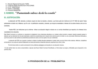 1.1.- Dirección Regional de Educación: PIURA.
1.2.- Unidad de Gestión Educativa local: CHULUCANAS.
1.3.- I.E Nº :14944/YECALA
1.4.- Distrito: LA MATANZA.
1.5.- Provincia: MORROPÓN.
II. NOMBRE: “Promoviendo valores desde la escuela”
III. JUSTIFICACIÓN:
La elaboración del PCIE, demanda un esfuerzo conjunto de todos los docentes y directivos que forman parte de la familia de la I.E Nº 14944 del caserío YécalaLa elaboración del PCIE, demanda un esfuerzo conjunto de todos los docentes y directivos que forman parte de la familia de la I.E Nº 14944 del caserío Yécala
perteneciente al distrito de La Matanza, cuyo fin es de la planificación consciente y visionaria, que recoja las necesidades e intereses de los actores directos como son losperteneciente al distrito de La Matanza, cuyo fin es de la planificación consciente y visionaria, que recoja las necesidades e intereses de los actores directos como son los
estudiantes.estudiantes.
Nuestra RED y las Instituciones que la conforman ofrecen una educación integral e inclusiva con un currículo diversificado que responda a los intereses de lasNuestra RED y las Instituciones que la conforman ofrecen una educación integral e inclusiva con un currículo diversificado que responda a los intereses de las
necesidades de los educandos.necesidades de los educandos.
Este Diseño Curricular va a conformar un mecanismo de adaptación de las intenciones educativas a un contexto cultural concreto y singular, teniendo presente quienes lo
elaboran que sus decisiones han de estar destinadas a atender las características de la mayoría de los alumnos pero sin olvidar a su vez, que existen diferencias individuales y
que han de prever en este sentido las características peculiares de cada uno de los sujetos a los que va destinado.
La ejecución del PCIE nos va ayudar a contribuir a mejorar la calidad educativa planteada en nuestra visión ya que es formar niños creativos, reflexivos, competitivos
enmarcados en una cultura de valores fortaleciendo de manera permanente el desarrollo personal y espiritual de los niños y niñas.
Por ello hemos tenido en cuenta la priorización de los problemas pedagógicos enmarcados en una educación inclusiva.
En este sentido todos nos vemos comprometidos a ejecutar este Nuevo Diseño Curricular Diversificado y al final evaluar sus logros y dificultades para enriquecerlo en los
próximos años.
III.III.PRIORIZACIÓN DE LA PROBLEMÁTICAPRIORIZACIÓN DE LA PROBLEMÁTICA
 