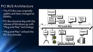 PCI BUS Architecture
• The PCI Bus was originally
33Mhz and then changed to
66Mhz.
• PCI Bus became big with the
release ofWindows 95 with
“Plug and Play” technology
• “Plug and Play” utilized the
PCI bus concept.
 