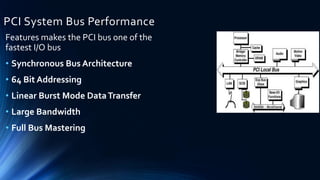 PCI System Bus Performance
Features makes the PCI bus one of the
fastest I/O bus
• Synchronous Bus Architecture
• 64 Bit Addressing
• Linear Burst Mode DataTransfer
• Large Bandwidth
• Full Bus Mastering
 