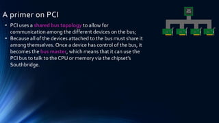 A primer on PCI
• PCI uses a shared bus topology to allow for
communication among the different devices on the bus;
• Because all of the devices attached to the bus must share it
among themselves. Once a device has control of the bus, it
becomes the bus master, which means that it can use the
PCI bus to talk to the CPU or memory via the chipset's
Southbridge.
 