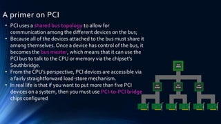 A primer on PCI
• PCI uses a shared bus topology to allow for
communication among the different devices on the bus;
• Because all of the devices attached to the bus must share it
among themselves. Once a device has control of the bus, it
becomes the bus master, which means that it can use the
PCI bus to talk to the CPU or memory via the chipset's
Southbridge.
• From the CPU's perspective, PCI devices are accessible via
a fairly straightforward load-store mechanism.
• In real life is that if you want to put more than five PCI
devices on a system, then you must use PCI-to-PCI bridge
chips configured
 