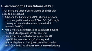 Overcoming the Limitations of PCI:
Thus there are three PCI limitations or issues that
need to be resolved:
• Advance the bandwidth of PCI at equal or lower
cost than 32-bit versions of PCI on PC’s (although
some question whether more bandwidth is
required for PCs)
• Find a mechanism that scales bandwidth beyond
PCI-X’s 8Gb/s (greater b/w for servers)
• Find a mechanism that advances server I/O
capabilities in respect to I/O sharing and
relationship hierarchies (overcome the one slot
per PCI-X limit and allow many-to many relations)
 