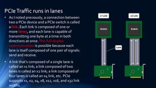 PCIeTraffic runs in lanes
• As I noted previously, a connection between
two a PCIe device and a PCIe switch is called
a link. Each link is composed of one or
more lanes, and each lane is capable of
transmitting one byte at a time in both
directions at once.This full-duplex
communication is possible because each
lane is itself composed of one pair of signals:
send and receive.
• A link that's composed of a single lane is
called an x1 link; a link composed of two
lanes is called an x2 link; a link composed of
four lanes is called an x4 link, etc. PCIe
supports x1, x2, x4, x8, x12, x16, and x32 link
widths.
 