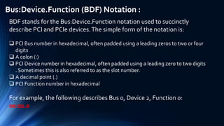 Bus:Device.Function (BDF) Notation :
BDF stands for the Bus:Device.Function notation used to succinctly
describe PCI and PCIe devices.The simple form of the notation is:
 PCI Bus number in hexadecimal, often padded using a leading zeros to two or four
digits
 A colon (:)
 PCI Device number in hexadecimal, often padded using a leading zero to two digits
. Sometimes this is also referred to as the slot number.
 A decimal point (.)
 PCI Function number in hexadecimal
For example, the following describes Bus 0, Device 2, Function 0:
00:02.0
 