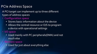 PCIe Address Space
A PCI target can implement up to three different
types of address spaces
• Configuration space
• Stores basic information about the device
• Allows the central resource or O/S to program
a device with operational settings
• I/O space
• Used mainly with PC peripherals(DMA) and not
much else
• Memory space
• Used for just about everything else
 