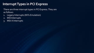 There are three interrupt types in PCI Express.They are
as follows:
1. Legacy Interrupts (INTx Emulation)
2. MSI Interrupts
3. MSI-X Interrupts
InterruptTypes in PCI Express
 