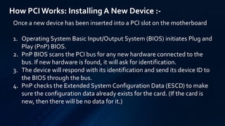 How PCIWorks: Installing A New Device :-
Once a new device has been inserted into a PCI slot on the motherboard
1. Operating System Basic Input/Output System (BIOS) initiates Plug and
Play (PnP) BIOS.
2. PnP BIOS scans the PCI bus for any new hardware connected to the
bus. If new hardware is found, it will ask for identification.
3. The device will respond with its identification and send its device ID to
the BIOS through the bus.
4. PnP checks the Extended System Configuration Data (ESCD) to make
sure the configuration data already exists for the card. (If the card is
new, then there will be no data for it.)
 