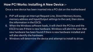 How PCIWorks: Installing A New Device :-
Once a new device has been inserted into a PCI slot on the motherboard
5. PnP will assign an Interrupt Request Line, Direct Memory Access,
memory address and Input/Output settings to the card, then stores
the information in the ESCD.
6. When theWindows software loads, it will check the PCI bus and the
ESCD to see if there is new hardware. Windows will alert the user that
new hardware has been found if there is new hardware installed and
will also identify the hardware.
7. Windows will determine the device and attempt to install its driver.
 