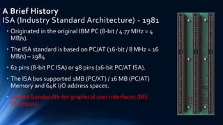 A Brief History
ISA (Industry Standard Architecture) - 1981
• Originated in the original IBM PC (8-bit / 4.77 MHz = 4
MB/s).
• The ISA standard is based on PC/AT (16-bit / 8 MHz = 16
MB/s) – 1984
• 62 pins (8-bit PC ISA) or 98 pins (16-bit PC/AT ISA).
• The ISA bus supported 1MB (PC/XT) / 16 MB (PC/AT)
Memory and 64K I/O address spaces.
• Lacked bandwidth for graphical user interfaces (MS
Windows).
 