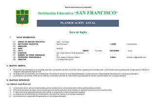 “AÑODEL BUEN SERVICIOAL CIUDADANO”
Institución Educativa “SAN FRANCISCO”
Área de Inglés
I. DATOS INFORMATIVOS:
1.1. UNIDAD DE GESTIÓN EDUCATIVA : Yauli – La Oroya
1.2. INSTITUCIÓN EDUCATIVA : San Francisco LUGAR : Conocancha
1.3. DIRECCIÓN :
1.4. ÁREA : INGLÉS
1.5. CICLO : GRADO : 1ro al 6to SECCIONES : Única
1.6 DURACIÓN : Del 13 de marzo al 15 de diciembre
1.7. NÚMERO DE HORAS SEMANALES : 02
1.8. PROFESORA RESPONSABLE : Prof. Jayson A. Serrano Yalico E-MAIL : anserk_cs@outlook.com
1.9. DIRECTOR : Lic. Heidy Soto Quiroz
II.- OBJETIVO GENERAL:
 Desarrollar las actividades comunicativas para leer, comprender, escribir, escuchar, hablar y expresarse correctamente. La formación para la participación y organización infantil y la
utilización adecuada del tiempo libre.
 La adquisición de elementos de conversación y de lectura al menos en una lengua extranjera. La comprensión y capacidad de expresarse en una lengua extranjera.
 La utilización con sentido crítico de los distintos contenidos y formas de información y la búsqueda de nuevos conocimientos con su propio esfuerzo.
III. OBJETIVOS ESPECÍFICOS
Los objetivos específicos son:
 La formación de los valores fundamentales para la convivencia en una sociedad democrática,participativa y pluralista.
 El fomento del deseo de saber,de la iniciativa personal frente al conocimiento y frente a la realidad social,asícomo el es píritu crítico.
 El desarrollo de la capacidad para apreciar y utilizar la lengua como medio de expresión estética.
 La adquisición de elementos de conversación y de lectura al menos en una lengua extranjera.
 La comprensión y capacidad de expresarse en una lengua extranjera.
PLANIFICACIÓN ANUAL
 