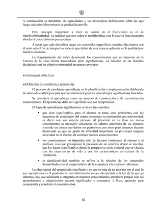 10
A continuación se detallarán las capacidades y sus respectivas definiciones sobre las que
luego cada nivel determinará su gradual desarrollo.
Otro concepto importante a tener en cuenta en el Currículum es el de
interdisciplinariedad. La realidad que nos rodea es multifacética, con lo cual se hace necesario
abordarla desde distintas perspectivas
A pesar que cada disciplina tenga sus contenidos específicos, pueden relacionarse con
el resto con el fin de integrar los saberes que deben de esta manera aplicarse en la realidad por
nuestros alumnos.
La fragmentación del saber desvincula los conocimientos que se imparten en la
Escuela de la vida misma haciéndolos poco significativos. La relación de las distintas
disciplinas será un objetivo primordial en nuestro proyecto.
4-Estrategias didácticas
a-Definición de enseñanza y aprendizaje
El proceso de enseñanza-aprendizaje es la planificación e implementación deliberada
de adecuadas estrategias para que los alumnos logren los aprendizajes significativos buscados.
Se considera al aprendizaje como un proceso de construcción y de reconstrucción
conocimientos. El aprendizaje debe ser significativo o por comprensión.
El logro de aprendizajes significativos se da en tres sentidos:
• que sean significativos para el alumno en tanto sean pertinentes con los
esquemas de asimilación del sujeto, esquemas ya construidos con anterioridad,
es decir con sus saberes previos. Al presentar en la clase un nuevo
conocimiento es necesario considerar los saberes anteriores de los alumnos
teniendo en cuenta que deben ser pertinentes con éstos pero tampoco alejarse
demasiado ya que un grado de dificultad importante no provocará ninguna
necesidad en el alumno de construir nuevos conocimientos.
• los conocimientos no dependen sólo de factores intrínsecos al alumno y al
profesor, sino que presuponen la presencia de un contexto donde se insertan,
que los hacen significativos desde la perspectiva socio-cultural que se vincula
con las experiencias de vida y con las características particulares de la
Institución.
• la significatividad también se refiere a la relación de los contenidos
desarrollados con el cuerpo teórico de la asignatura a la cual nos referimos.
La idea central del aprendizaje significativo es que se trata de un proceso por el cual lo
que aprendemos es el producto de una información nueva interpretada a la luz de lo que ya
sabemos, hay que asimilarla o integrarla en nuestros conocimientos anteriores porque sólo así
aprenderemos y adquiriremos nuevos significados o conceptos. ( Pozo, aprender para
comprender y construir el conocimiento).
 