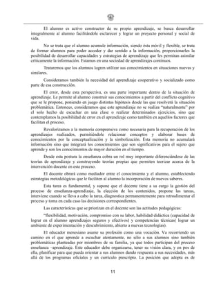 11
El alumno es activo constructor de su propio aprendizaje, se busca desarrollar
integralmente al alumno facilitándole esclarecer y lograr un proyecto personal y social de
vida.
No se trata que el alumno acumule información, siendo ésta móvil y flexible, se trata
de formar alumnos para poder acceder y dar sentido a la información, proporcionarles la
posibilidad de desarrollar capacidades y estrategias de aprendizaje que les permitan asimilar
críticamente la información. Estamos en una sociedad de aprendizajes continuos.
Trataremos que los alumnos logren utilizar sus conocimientos en situaciones nuevas y
similares.
Consideramos también la necesidad del aprendizaje cooperativo y socializado como
parte de esa construcción.
El error, desde esta perspectiva, es una parte importante dentro de la situación de
aprendizaje. Le permite al alumno construir sus conocimientos a partir del conflicto cognitivo
que se le propone, poniendo en juego distintas hipótesis desde las que resolverá la situación
problemática. Entonces, consideramos que este aprendizaje no se realiza “naturalmente” por
el solo hecho de escuchar en una clase o realizar determinados ejercicios, sino que
contemplamos la posibilidad de error en el aprendizaje como también en aquellos factores que
facilitan el proceso.
Revalorizamos a la memoria comprensiva como necesaria para la recuperación de los
aprendizajes realizados, permitiéndole relacionar conceptos y elaborar bases de
conocimientos por la conceptualización y la simbolización. Esta memoria no acumulará
información sino que integrará los conocimientos que son significativos para el sujeto que
aprende y son los conocimientos de mayor duración en el tiempo.
Desde esta postura la enseñanza cobra un rol muy importante diferenciándose de las
teorías de aprendizaje y construyendo teorías propias que permiten teorizar acerca de la
intervención docente en este proceso.
El docente obrará como mediador entre el conocimiento y el alumno, estableciendo
estrategias metodológicas que le faciliten al alumno la incorporación de nuevos saberes.
Esta tarea es fundamental, y supone que el docente tiene a su cargo la gestión del
proceso de enseñanza-aprendizaje, la elección de los contenidos, propone las tareas,
interviene cuando se lleva a cabo la tarea, diagnostica permanentemente para retroalimentar el
proceso y toma en cada caso las decisiones correspondientes.
Las características que se priorizan en el docente son las actitudes pedagógicas:
“flexibilidad, motivación, compromiso con su labor, habilidad didáctica (capacidad de
lograr en el alumno aprendizajes seguros y efectivos) y competencias técnicas( lograr un
ambiente de experimentación y descubrimiento, abierto a nuevas tecnologías).
El educador menesiano asume su profesión como una vocación. Va recorriendo un
camino en el que aprende a escuchar atentamente, no sólo a sus alumnos sino también
problemáticas planteadas por miembros de su familia, ya que todos participan del proceso
enseñanza –aprendizaje. Este educador debe organizarse, tener su visión clara, y en pos de
ella, planificar para que pueda orientar a sus alumnos dando respuesta a sus necesidades, más
allá de los programas oficiales y un currículo prescripto. La posición que adopta es de
 
