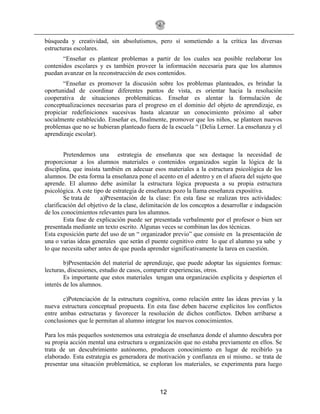 12
búsqueda y creatividad, sin absolutismos, pero sí sometiendo a la crítica las diversas
estructuras escolares.
“Enseñar es plantear problemas a partir de los cuales sea posible reelaborar los
contenidos escolares y es también proveer la información necesaria para que los alumnos
puedan avanzar en la reconstrucción de esos contenidos.
“Enseñar es promover la discusión sobre los problemas planteados, es brindar la
oportunidad de coordinar diferentes puntos de vista, es orientar hacia la resolución
cooperativa de situaciones problemáticas. Enseñar es alentar la formulación de
conceptualizaciones necesarias para el progreso en el dominio del objeto de aprendizaje, es
propiciar redefiniciones sucesivas hasta alcanzar un conocimiento próximo al saber
socialmente establecido. Enseñar es, finalmente, promover que los niños, se planteen nuevos
problemas que no se hubieran planteado fuera de la escuela “ (Delia Lerner. La enseñanza y el
aprendizaje escolar).
Pretendemos una estrategia de enseñanza que sea destaque la necesidad de
proporcionar a los alumnos materiales o contenidos organizados según la lógica de la
disciplina, que insista también en adecuar esos materiales a la estructura psicológica de los
alumnos. De esta forma la enseñanza pone el acento en el adentro y en el afuera del sujeto que
aprende. El alumno debe asimilar la estructura lógica propuesta a su propia estructura
psicológica. A este tipo de estrategia de enseñanza pozo la llama enseñanza expositiva.
Se trata de a)Presentación de la clase: En esta fase se realizan tres actividades:
clarificación del objetivo de la clase, delimitación de los conceptos a desarrollar e indagación
de los conocimientos relevantes para los alumnos.
Esta fase de explicación puede ser presentada verbalmente por el profesor o bien ser
presentada mediante un texto escrito. Algunas veces se combinan las dos técnicas.
Esta exposición parte del uso de un “ organizador previo” que consiste en la presentación de
una o varias ideas generales que serán el puente cognitivo entre lo que el alumno ya sabe y
lo que necesita saber antes de que pueda aprender significativamente la tarea en cuestión.
b)Presentación del material de aprendizaje, que puede adoptar las siguientes formas:
lecturas, discusiones, estudio de casos, compartir experiencias, otros.
Es importante que estos materiales tengan una organización explícita y despierten el
interés de los alumnos.
c)Potenciación de la estructura cognitiva, como relación entre las ideas previas y la
nueva estructura conceptual propuesta. En esta fase deben hacerse explícitos los conflictos
entre ambas estructuras y favorecer la resolución de dichos conflictos. Deben arribarse a
conclusiones que le permitan al alumno integrar los nuevos conocimientos.
Para los más pequeños sostenemos una estrategia de enseñanza donde el alumno descubra por
su propia acción mental una estructura u organización que no estaba previamente en ellos. Se
trata de un descubrimiento autónomo, producen conocimiento en lugar de recibirlo ya
elaborado. Esta estrategia es generadora de motivación y confianza en sí mismo.. se trata de
presentar una situación problemática, se exploran los materiales, se experimenta para luego
 