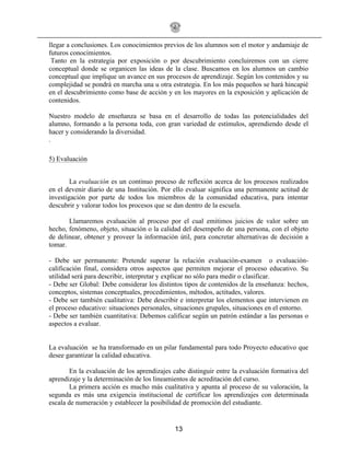 13
llegar a conclusiones. Los conocimientos previos de los alumnos son el motor y andamiaje de
futuros conocimientos.
Tanto en la estrategia por exposición o por descubrimiento concluiremos con un cierre
conceptual donde se organicen las ideas de la clase. Buscamos en los alumnos un cambio
conceptual que implique un avance en sus procesos de aprendizaje. Según los contenidos y su
complejidad se pondrá en marcha una u otra estrategia. En los más pequeños se hará hincapié
en el descubrimiento como base de acción y en los mayores en la exposición y aplicación de
contenidos.
Nuestro modelo de enseñanza se basa en el desarrollo de todas las potencialidades del
alumno, formando a la persona toda, con gran variedad de estímulos, aprendiendo desde el
hacer y considerando la diversidad.
.
5) Evaluación
La evaluación es un continuo proceso de reflexión acerca de los procesos realizados
en el devenir diario de una Institución. Por ello evaluar significa una permanente actitud de
investigación por parte de todos los miembros de la comunidad educativa, para intentar
descubrir y valorar todos los procesos que se dan dentro de la escuela.
Llamaremos evaluación al proceso por el cual emitimos juicios de valor sobre un
hecho, fenómeno, objeto, situación o la calidad del desempeño de una persona, con el objeto
de delinear, obtener y proveer la información útil, para concretar alternativas de decisión a
tomar.
- Debe ser permanente: Pretende superar la relación evaluación-examen o evaluación-
calificación final, considera otros aspectos que permiten mejorar el proceso educativo. Su
utilidad será para describir, interpretar y explicar no sólo para medir o clasificar.
- Debe ser Global: Debe considerar los distintos tipos de contenidos de la enseñanza: hechos,
conceptos, sistemas conceptuales, procedimientos, métodos, actitudes, valores.
- Debe ser también cualitativa: Debe describir e interpretar los elementos que intervienen en
el proceso educativo: situaciones personales, situaciones grupales, situaciones en el entorno.
- Debe ser también cuantitativa: Debemos calificar según un patrón estándar a las personas o
aspectos a evaluar.
La evaluación se ha transformado en un pilar fundamental para todo Proyecto educativo que
desee garantizar la calidad educativa.
En la evaluación de los aprendizajes cabe distinguir entre la evaluación formativa del
aprendizaje y la determinación de los lineamientos de acreditación del curso.
La primera acción es mucho más cualitativa y apunta al proceso de su valoración, la
segunda es más una exigencia institucional de certificar los aprendizajes con determinada
escala de numeración y establecer la posibilidad de promoción del estudiante.
 