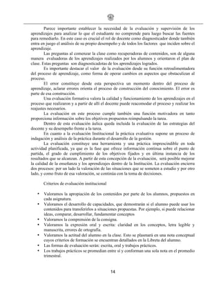 14
Parece importante establecer la necesidad de la evaluación y supervisión de los
aprendizajes para analizar lo que el estudiante no comprende para luego buscar las fuentes
para remediarlo. En este caso es crucial el rol de docente como diagnosticador donde también
entra en juego el análisis de su propio desempeño y de todos los factores que inciden sobre el
aprendizaje.
Las preguntas al comenzar la clase como recuperadoras de contenidos, son de alguna
manera evaluadoras de los aprendizajes realizados por los alumnos y orientaron el plan de
clase. Estas preguntas son diagnosticadotas de los aprendizajes logrados.
Es importante destacar el valor de la evaluación desde su función retroalimentadora
del proceso de aprendizaje, como forma de operar cambios en aspectos que obstaculizan al
proceso.
El error constituye desde esta perspectiva un momento dentro del proceso de
aprendizaje, aclarar errores orienta el proceso de construcción del conocimiento. El error es
parte de esa construcción.
Una evaluación formativa valora la calidad y funcionamiento de los aprendizajes en el
proceso que realizaron y a partir de allí el docente puede reacomodar el proceso y realizar los
reajustes necesarios.
La evaluación en este proceso cumple también una función motivadora en tanto
proporciona información sobre los objetivos propuestos reimpulsando la tarea.
Dentro de esta evaluación áulica queda incluida la evaluación de las estrategias del
docente y su desempeño frente a la tarea.
En cuanto a la evaluación Institucional la práctica evaluativa supone un proceso de
indagación y análisis de la práctica durante el desarrollo de la gestión.
La evaluación constituye una herramienta y una práctica imprescindible en toda
actividad planificada, ya que es la fase que ofrece información continua sobre el punto de
partida, el grado de cumplimiento de los objetivos fijados y en última instancia de los
resultados que se alcanzan. A partir de esta concepción de la evaluación, será posible mejorar
la calidad de la enseñanza y los aprendizajes dentro de la Institución. La evaluación encierra
dos procesos: por un lado la valoración de las situaciones que se someten a estudio y por otro
lado, y como fruto de esa valoración, se continúa con la toma de decisiones.
Criterios de evaluación institucional
• Valoramos la apropiación de los contenidos por parte de los alumnos, propuestos en
cada asignatura.
• Valoramos el desarrollo de capacidades, que demostrarán si el alumno puede usar los
contenidos para transferirlos a situaciones propuestas. Por ejemplo, si puede relacionar
ideas, comparar, desarrollar, fundamentar conceptos
• Valoramos la comprensión de la consigna.
• Valoramos la expresión oral y escrita: claridad en los conceptos, letra legible y
manuscrita, errores de ortografía.
• Valoramos la actitud del alumno en la clase. Esto se plasmará en una nota conceptual
cuyos criterios de formación se encuentran detallados en la Libreta del alumno.
• Las formas de evaluación serán: escrita, oral y trabajos prácticos.
• Los trabajos prácticos se promedian entre sí y conforman una sola nota en el promedio
trimestral.
 