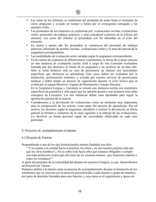 15
• Las notas de los informes se conforman del promedio de notas hasta el momento de
cierre propuesto y avisado en tiempo y forma por el cronograma entregado a los
alumnos el día……
• Los promedios de los trimestres se conforman por: evaluaciones escritas, evaluaciones
orales, promedios de trabajos prácticos y nota conceptual (criterios en la Libreta del
alumno). Las notas del informe se promedian con las obtenidas en el resto del
trimestre.
• En cuarto y quinto año los promedios se construyen del promedio de trabajos
prácticos, promedio de pruebas escritas, evaluaciones orales y la nota del parcial de la
asignatura correspondiente.
• Las modalidades de evaluación serán variadas según la asignatura correspondiente.
• En los turnos de exámenes de febrero/marzo y pendientes, la forma de evaluar consiste
en una instancia de evaluación escrita. Está a cargo de una Comisión evaluadora
formada por dos docentes, el titulas de la asignatura y un profesor de un área afín.
Sólo se toma instancia oral en caso de presentarse un alumno con necesidades
específicas que obstruyen su aprendizaje Esto casos deben ser evaluados por la
Institución, profesionales externos, y avalado por nuestro servicio de prestaciones
médicas y haber tenido un proceso de seguimiento durante el ciclo lectivo que se
evalúa por el equipo Directivo, Equipo de Orientación y Equipo Docente.
En la Asignatura Lengua y Literatura se tomará una instancia escrita con contenidos
específicos de gramática y sólo aquel que los apruebe pasará a una instancia oral sobre
conceptos de Literatura. Las dos instancias deben estar aprobadas para lograr la
aprobación general de la materia.
• Consideramos a la devolución de evaluaciones como un momento muy importante
para la comprensión de los errores, como parte del proceso de aprendizaje. Por tal
motivo, los docentes según la asignatura, decidirán si realizar la devolución en forma
general al término o comienzo de la clase siguiente a la entrega de las evaluaciones,
y/o devolver en forma personal según las necesidades observadas en cada caso
particular.
6- Proyectos de acompañamiento al alumno
6.1 Proyecto de Tutorías
Respondiendo a uno de los ejes Institucionales nuestro fundador nos dice:
“ Y en cuanto a la caridad hacia el prójimo, los niños ¿ no son nuestro prójimo más aún
que los otros hombres? ¿ No es sobre todo hacia ellos que estamos obligados a cumplir
con toda perfección el precepto del amor de los socorros mutuos...que Jesucristo impone a
todos los cristianos? “
A partir del principio de la centralidad del alumno en nuestros Colegios, es que desarrollamos
un Proyecto de Tutoría.
Podemos definir a la tutoría como un proceso de acompañamiento durante la formación de los
estudiantes que se concreta con la atención personalizada a cada alumno o grupo de alumnos,
por parte de docentes formados para esta función, y cuya tarea es el seguimiento y apoyo en
 