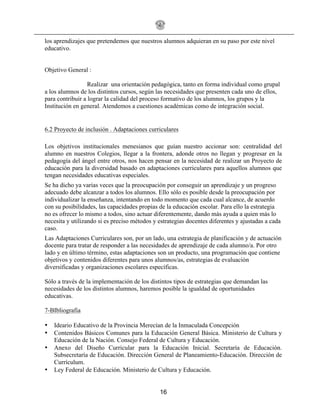 16
los aprendizajes que pretendemos que nuestros alumnos adquieran en su paso por este nivel
educativo.
Objetivo General :
Realizar una orientación pedagógica, tanto en forma individual como grupal
a los alumnos de los distintos cursos, según las necesidades que presenten cada uno de ellos,
para contribuir a lograr la calidad del proceso formativo de los alumnos, los grupos y la
Institución en general. Atendemos a cuestiones académicas como de integración social.
6.2 Proyecto de inclusión . Adaptaciones curriculares
Los objetivos institucionales menesianos que guían nuestro accionar son: centralidad del
alumno en nuestros Colegios, llegar a la frontera, adonde otros no llegan y progresar en la
pedagogía del ángel entre otros, nos hacen pensar en la necesidad de realizar un Proyecto de
educación para la diversidad basado en adaptaciones curriculares para aquellos alumnos que
tengan necesidades educativas especiales.
Se ha dicho ya varias veces que la preocupación por conseguir un aprendizaje y un progreso
adecuado debe alcanzar a todos los alumnos. Ello sólo es posible desde la preocupación por
individualizar la enseñanza, intentando en todo momento que cada cual alcance, de acuerdo
con su posibilidades, las capacidades propias de la educación escolar. Para ello la estrategia
no es ofrecer lo mismo a todos, sino actuar diferentemente, dando más ayuda a quien más lo
necesita y utilizando si es preciso métodos y estrategias docentes diferentes y ajustadas a cada
caso.
Las Adaptaciones Curriculares son, por un lado, una estrategia de planificación y de actuación
docente para tratar de responder a las necesidades de aprendizaje de cada alumno/a. Por otro
lado y en último término, estas adaptaciones son un producto, una programación que contiene
objetivos y contenidos diferentes para unos alumnos/as, estrategias de evaluación
diversificadas y organizaciones escolares específicas.
Sólo a través de la implementación de los distintos tipos de estrategias que demandan las
necesidades de los distintos alumnos, haremos posible la igualdad de oportunidades
educativas.
7-BIbliografia
• Ideario Educativo de la Provincia Merecían de la Inmaculada Concepción
• Contenidos Básicos Comunes para la Educación General Básica. Ministerio de Cultura y
Educación de la Nación. Consejo Federal de Cultura y Educación.
• Anexo del Diseño Curricular para la Educación Inicial. Secretaría de Educación.
Subsecretaría de Educación. Dirección General de Planeamiento-Educación. Dirección de
Currículum.
• Ley Federal de Educación. Ministerio de Cultura y Educación.
 