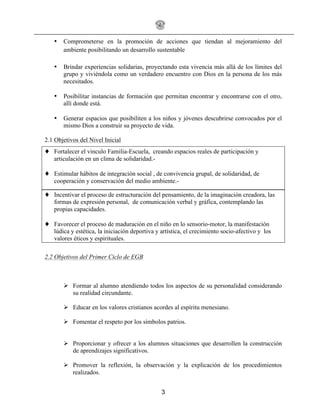 3
• Comprometerse en la promoción de acciones que tiendan al mejoramiento del
ambiente posibilitando un desarrollo sustentable
• Brindar experiencias solidarias, proyectando esta vivencia más allá de los límites del
grupo y viviéndola como un verdadero encuentro con Dios en la persona de los más
necesitados.
• Posibilitar instancias de formación que permitan encontrar y encontrarse con el otro,
allí donde está.
• Generar espacios que posibiliten a los niños y jóvenes descubrirse convocados por el
mismo Dios a construir su proyecto de vida.
2.1 Objetivos del Nivel Inicial
♦ Fortalecer el vinculo Familia-Escuela, creando espacios reales de participación y
articulación en un clima de solidaridad.-
♦ Estimular hábitos de integración social , de convivencia grupal, de solidaridad, de
cooperación y conservación del medio ambiente.-
♦ Incentivar el proceso de estructuración del pensamiento, de la imaginación creadora, las
formas de expresión personal, de comunicación verbal y gráfica, contemplando las
propias capacidades.
♦ Favorecer el proceso de maduración en el niño en lo sensorio-motor, la manifestación
lúdica y estética, la iniciación deportiva y artística, el crecimiento socio-afectivo y los
valores éticos y espirituales.
2.2 Objetivos del Primer Ciclo de EGB
! Formar al alumno atendiendo todos los aspectos de su personalidad considerando
su realidad circundante.
! Educar en los valores cristianos acordes al espíritu menesiano.
! Fomentar el respeto por los símbolos patrios.
! Proporcionar y ofrecer a los alumnos situaciones que desarrollen la construcción
de aprendizajes significativos.
! Promover la reflexión, la observación y la explicación de los procedimientos
realizados.
 