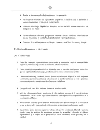 4
! Iniciar al alumno en el trabajo autónomo y responsable.
! Favorecer el desarrollo de capacidades cognitivas y afectivas que le permitan al
alumno iniciarse en el trabajo de comprensión.
! Promover el trabajo cooperativo partiendo de una escucha atenta respetando los
tiempos de sus pares.
! Formar alumnos solidarios que puedan conocer a Dios a través de situaciones en
las que predomine el compartir, la colaboración y el respeto mutuo.
! Promover la oración como un medio para conocer a un Cristo Hermano y Amigo.
2.3-Objetivos Generales en el Nivel Medio:
Que el alumno logre
1. Poseer los conceptos y procedimientos intelectuales; y desarrollar y aplicar las capacidades
cognitivas para acceder y sostener exitosamente estudios superiores.
2. Poseer conocimientos teórico-prácticos necesarios para su inserción en el mundo productivo:
que sea capaz de trabajar en equipo, colaborar con los otros, comunicarse, ser lider
3. Una formación ética y ciudadana, que les permita desarrollar un proyecto de vida integrados
socialmente, responsables críticos y solidarios con la realidad en la que se vive, ejerciendo
comprometidamente sus deberes y derechos como ciudadanos
4. Que pueda vivir y ser feliz haciendo síntesis de fe cultura y vida
5. Vivir los valores evangélicos y ser ejemplo de ellos mediante una vida de fe y servicio siendo
comprometida y activa en los aspectos sacramentales y en la pastoral social participando en la
construcción del Reino.
6. Poseer saberes y valores que le permitan desarrollarse como persona integra en la sociedad en
la que se desenvuelve para analizarla críticamente y ser agente de transformacion social.
7. Desarrollarse como persona según los valores del respeto, solidaridad, libertad y justicia,
siendo capaz de analizar las cuestiones sociales de actualidad valorando el diálogo
argumentativo y el respeto por la pluralidad de voces fundándose en la igualdad y en la
equidad.
 
