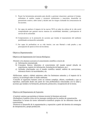 5
8. Poseer las herramientas personales para decidir y gestionar situaciones: gestionar el tiempo,
enfrentarse al cambio, aceptar y reconocer sentimientos y reacciones, desarrollar un
pensamiento creativo, saber actuar y decidir ante los riesgos evaluando las consecuencias de
las acciones.
9. Ser capaz de analizar el impacto de las nuevas TICS en todas las esferas de la vida social
comprendiendo que generan nuevas maneras de sociabilidad, identidad y participación al
servicio de la comunidad.
10. Comprometerse en la promoción de acciones que tiendan al mejoramiento del ambiente
posibilitando un desarrollo sustentable
11. Ser capaz de profundizar en su vida interior, con una libertad a toda prueba y una
preocupación de operar en favor de los demas.
Objetivos Departamentales
Objetivos del departamento de Ciencias Biológicas:
-Permitir a los alumnos acercarse al conocimiento científico a través de:
a) Información sistematizada
b) Conceptos básicos inherentes al conocimiento del mundo natural (diseño de
experiencias, registro de información, formulación de hipótesis, etc.)
c) Actitudes relacionadas con el mundo científico natural: análisis de convicciones,
tolerancia frente a la incertidumbre, etc.
-Reflexionar, opinar y debatir opiniones sobre los fenómenos naturales y el impacto de la
ciencia y la tecnología sobre el medio ambiente.
-Concebir al organismo humano como un sistema complejo, abierto, coordinado y que se
reproduce, analizando desde este punto de vista problemáticas relacionadas con la salud y
acciones que tiendan a la formación, promoción, protección y recuperación de la misma.
Objetivos del Departamento de Expresión:
-Construir caminos que permitan al alumno recorrer la literatura universal.
-Profundizar el análisis crítico de los mensajes emitidos por los medios de comunicación.
-Intensificar la lectura de textos informativo-científicos propios de las diferentes áreas del
conocimiento.
-Promover el desarrollo de la argumentación y exposición a partir del dominio de estrategias
de interpretación y propia producción.
 