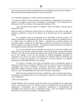 8
eco de la misión que nos fue encomendada por nuestro fundador Juan María de La Mennais: “
Mis escuelas han sido fundadas para dar a conocer a Jesucristo”.
Los Contenidos pedagógicos se definen desde esta propuesta como:
“el conjunto de saberes o formas culturales cuya asimilación y apropiación por los alumnos y
alumnas se considera esencial para su desarrollo y socialización.” (Los Contenidos de la
Reforma de Coll, Pozo, Sarabia y Valls.Argentina.Santillana .1995.)
“Son instrumentos para analizar la realidad “ (Anexo del diseño curricular para la
educación Inicial)
Según la postura de Martiniano Román Pérez los contenidos son una forma de saber, que
permiten o mediatizan el logro de los objetivos de la educación que son las capacidades y
valores.
Los contenidos serán las herramientas que le permitirán al alumno acceder a los
saberes y desarrollar las capacidades necesarias en una cultura dinámica y cambiante como es
la cultura actual. En palabras de Juan María: “...queremos dar a nuestros alumnos una
instrucción sólida y variada, que los haga capaces de llenar en un mundo, con distinción, los
diversos empleos a los cuales se destinan; ...no seguir las ciencias humanas en sus progresos,
sería engañar las justas esperanzas de las familias”.
Es así como pensamos que el contenido que circula en el aula tiene sentido en un
marco social, en un momento o proceso histórico y que por ello genera vivencias particulares.
Partimos de la idea de una intervención didáctica que resulte la más adecuada al contenido
que se esté tratando. Es por ello que pensamos la práctica pedagógica abordando los
contenidos en el marco de la teoría socio-histórica de Vigotsky donde la centralidad está
puesto en el sujeto que aprende, en las situaciones en las que aprende, o en palabras
menesianas, la centralidad está puesta en el alumno.
Los hechos y conceptos son un tipo de contenidos, pero si consideramos superar la
educación memorística y acumulativa, deberemos tener en cuenta otro tipo de contenidos, las
capacidades para resolver problemas, seleccionar información, utilizar conocimientos
disponibles, trabajar en equipo, respetar las opiniones de los otros, valorar el trabajo de los
demás, etc. que son indispensables en el proceso de enseñanza -aprendizaje .
Dentro de nuestra Propuesta Curricular y atendiendo a todo lo expuesto hasta ahora y
articulando con el paradigma de acceso al conocimiento , trabajamos en una enseñanza basada
en la comprensión.
¿ Qué es la Comprensión?
Cuando hablamos de este concepto iremos más allá de lo que entendemos por comprensión
lectora, sin desconocer que en los primeros años de escolaridad estas dos miradas pueden
superponerse. Consideramos que la comprensión compromete el funcionamiento de
capacidades más abarcativas que la comprensión lectora, y que los estudiantes necesitan
desarrollar en la situación de enseñanza y aprendizaje áulico.
 