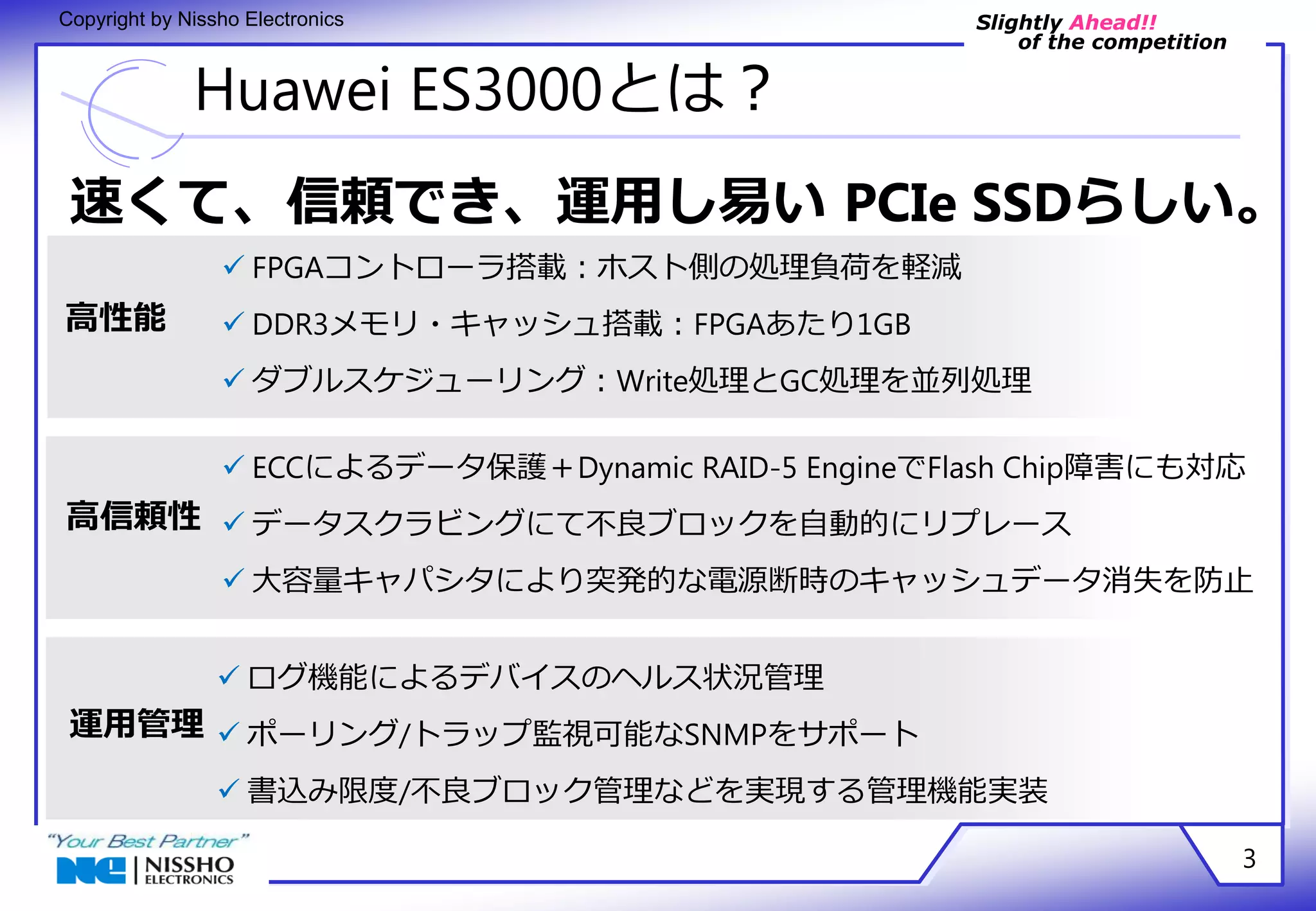 Slightly Ahead!! 
of the competition 
Copyright by Nissho Electronics 
Huawei ES3000とは？ 
速くて、信頼でき、運用し易い PCIe SSDらしい。 
3 
高性能 
高信頼性 
 FPGAコントローラ搭載：ホスト側の処理負荷を軽減 
 DDR3メモリ・キャッシュ搭載：FPGAあたり1GB 
 ダブルスケジューリング：Write処理とGC処理を並列処理 
 ECCによるデータ保護＋Dynamic RAID-5 EngineでFlash Chip障害にも対応 
 データスクラビングにて不良ブロックを自動的にリプレース 
 大容量キャパシタにより突発的な電源断時のキャッシュデータ消失を防止 
運用管理 
 ログ機能によるデバイスのヘルス状況管理 
 ポーリング/トラップ監視可能なSNMPをサポート 
 書込み限度/不良ブロック管理などを実現する管理機能実装 
 