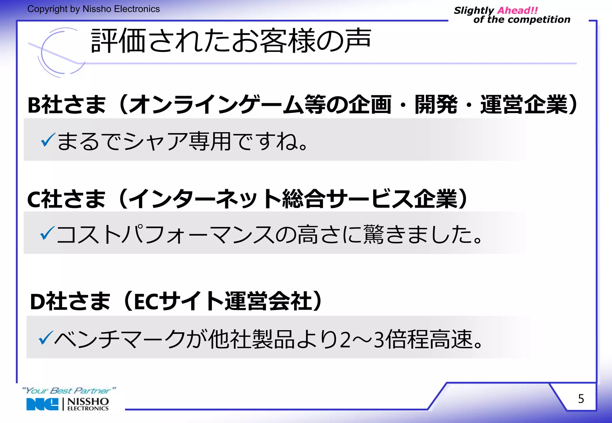 Slightly Ahead!! 
of the competition 
Copyright by Nissho Electronics 
評価されたお客様の声 
B社さま（オンラインゲーム等の企画・開発・運営企業） 
5 
まるでシャア専用ですね。 
C社さま（インターネット総合サービス企業） 
コストパフォーマンスの高さに驚きました。 
D社さま（ECサイト運営会社） 
ベンチマークが他社製品より2～3倍程高速。 
 