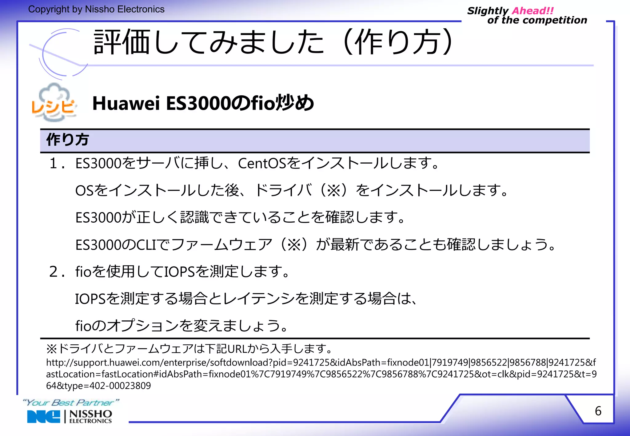 Slightly Ahead!! 
of the competition 
Copyright by Nissho Electronics 
評価してみました（作り方） 
6 
Huawei ES3000のfio炒め 
作り方 
１．ES3000をサーバに挿し、CentOSをインストールします。 
OSをインストールした後、ドライバ（※）をインストールします。 
ES3000が正しく認識できていることを確認します。 
ES3000のCLIでファームウェア（※）が最新であることも確認しましょう。 
２．fioを使用してIOPSを測定します。 
IOPSを測定する場合とレイテンシを測定する場合は、 
fioのオプションを変えましょう。 
※ドライバとファームウェアは下記URLから入手します。 
http://support.huawei.com/enterprise/softdownload?pid=9241725&idAbsPath=fixnode01|7919749|9856522|9856788|9241725&f 
astLocation=fastLocation#idAbsPath=fixnode01%7C7919749%7C9856522%7C9856788%7C9241725&ot=clk&pid=9241725&t=9 
64&type=402-00023809 
 