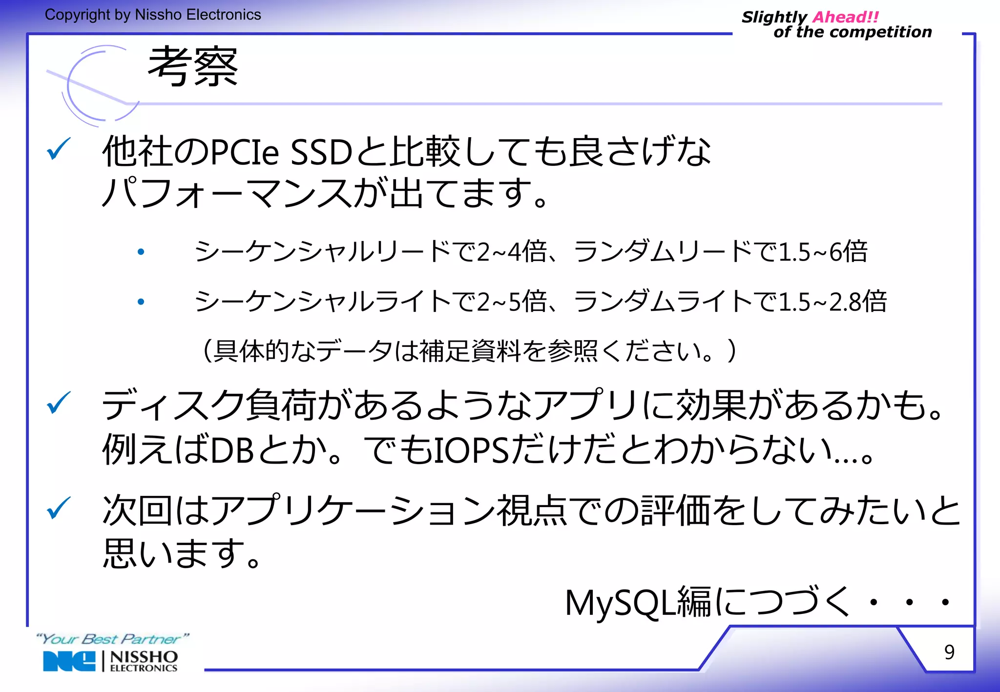 Slightly Ahead!! 
of the competition 
Copyright by Nissho Electronics 
考察 
9 
 他社のPCIe SSDと比較しても良さげな 
パフォーマンスが出てます。 
• シーケンシャルリードで2~4倍、ランダムリードで1.5~6倍 
• シーケンシャルライトで2~5倍、ランダムライトで1.5~2.8倍 
（具体的なデータは補足資料を参照ください。） 
 ディスク負荷があるようなアプリに効果があるかも。 
例えばDBとか。でもIOPSだけだとわからない…。 
 次回はアプリケーション視点での評価をしてみたいと 
思います。 
MySQL編につづく・・・ 
 
