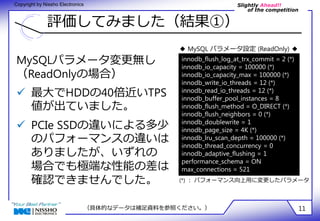 Slightly Ahead!! 
of the competition 
Copyright by Nissho Electronics 
評価してみました（結果①） 
◆ MySQL パラメータ設定 (ReadOnly) ◆ 
innodb_flush_log_at_trx_commit = 2 (*) 
innodb_io_capacity = 100000 (*) 
innodb_io_capacity_max = 100000 (*) 
innodb_write_io_threads = 12 (*) 
innodb_read_io_threads = 12 (*) 
innodb_buffer_pool_instances = 8 
innodb_flush_method = O_DIRECT (*) 
innodb_flush_neighbors = 0 (*) 
innodb_doublewrite = 1 
innodb_page_size = 4K (*) 
innodb_lru_scan_depth = 100000 (*) 
innodb_thread_concurrency = 0 
innodb_adaptive_flushing = 1 
performance_schema = ON 
max_connections = 521 
MySQLパラメータ変更無し 
（ReadOnlyの場合） 
 最大でHDDの40倍近いTPS 
値が出ていました。 
 PCIe SSDの違いによる多少 
のパフォーマンスの違いは 
ありましたが、いずれの 
場合でも極端な性能の差は 
確認できませんでした。 (*) ： パフォーマンス向上用に変更したパラメータ 
（具体的なデータは補足資料を参照ください。） 11 
 