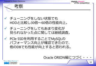 Slightly Ahead!! 
of the competition 
Copyright by Nissho Electronics 
考察 
18 
 チューニングをしない状態でも 
HDDと比較し30倍～60倍の性能向上。 
 チューニングをしてもあまり変化が 
見られなかった点に関しては継続調査。 
 PCIe SSDを利用することでMySQLの 
パフォーマンス向上が確認できたので、 
他のDBでも性能が向上すると思われる。 
Oracle ORION編につづく・・・ 
 