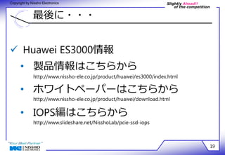 Slightly Ahead!! 
of the competition 
Copyright by Nissho Electronics 
最後に・・・ 
19 
 Huawei ES3000情報 
• 製品情報はこちらから 
http://www.nissho-ele.co.jp/product/huawei/es3000/index.html 
• ホワイトペーパーはこちらから 
http://www.nissho-ele.co.jp/product/huawei/download.html 
• IOPS編はこちらから 
http://www.slideshare.net/NisshoLab/pcie-ssd-iops 
 