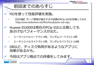 Slightly Ahead!! 
of the competition 
Copyright by Nissho Electronics 
前回までのあらすじ 
2 
 FIOを使って性能評価を実施。 
• 【IOPS編】サーバ環境が進化する今話題のPCIe SSDを評価してみた 
http://www.slideshare.net/NisshoLab/pcie-ssd-iops 
 Huawei ES3000は他社のPCIe SSDと比較しても 
良さげなパフォーマンスが出た。 
• シーケンシャルリードで2~4倍、ランダムリードで1.5~6倍 
• シーケンシャルライトで2~5倍、ランダムライトで1.5~2.8倍 
 DBなど、ディスク負荷があるようなアプリに 
効果があるかも。 
 今回はアプリ視点での評価をしてみます。 
 