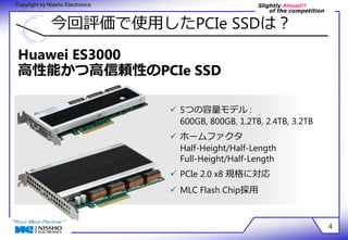 Slightly Ahead!! 
of the competition 
Copyright by Nissho Electronics 
今回評価で使用したPCIe SSDは？ 
4 
Huawei ES3000 
高性能かつ高信頼性のPCIe SSD 
 5つの容量モデル : 
600GB, 800GB, 1.2TB, 2.4TB, 3.2TB 
 ホームファクタ 
Half-Height/Half-Length 
Full-Height/Half-Length 
 PCIe 2.0 x8 規格に対応 
 MLC Flash Chip採用 
 