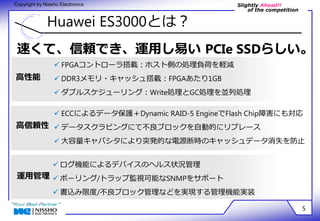 Slightly Ahead!! 
of the competition 
Copyright by Nissho Electronics 
Huawei ES3000とは？ 
速くて、信頼でき、運用し易い PCIe SSDらしい。 
5 
高性能 
高信頼性 
 FPGAコントローラ搭載：ホスト側の処理負荷を軽減 
 DDR3メモリ・キャッシュ搭載：FPGAあたり1GB 
 ダブルスケジューリング：Write処理とGC処理を並列処理 
 ECCによるデータ保護＋Dynamic RAID-5 EngineでFlash Chip障害にも対応 
 データスクラビングにて不良ブロックを自動的にリプレース 
 大容量キャパシタにより突発的な電源断時のキャッシュデータ消失を防止 
運用管理 
 ログ機能によるデバイスのヘルス状況管理 
 ポーリング/トラップ監視可能なSNMPをサポート 
 書込み限度/不良ブロック管理などを実現する管理機能実装 
 