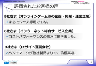 Slightly Ahead!! 
of the competition 
Copyright by Nissho Electronics 
評価されたお客様の声 
B社さま（オンラインゲーム等の企画・開発・運営企業） 
6 
まるでシャア専用ですね。 
C社さま（インターネット総合サービス企業） 
コストパフォーマンスの高さに驚きました。 
D社さま（ECサイト運営会社） 
ベンチマークが他社製品より2～3倍程高速。 
 