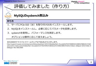Slightly Ahead!! 
of the competition 
Copyright by Nissho Electronics 
評価してみました（作り方） 
8 
MySQLのsysbench煮込み 
作り方 
１．サーバにPCIe SSD（※）を取り付けOSをインストールします。 
２．MySQLをインストールし、必要に応じてパラメータを変更します。 
３．sysbenchを使用し、パフォーマンスを測定します。 
オプションは要件に応じて変えましょう。 
※ES3000のドライバとファームウェアは下記URLから入手します。 
http://support.huawei.com/enterprise/softdownload?pid=9241725&idAbsPath=fixnode01|7919749|9856522|9856788|9241725&f 
astLocation=fastLocation#idAbsPath=fixnode01%7C7919749%7C9856522%7C9856788%7C9241725&ot=clk&pid=9241725&t=9 
64&type=402-00023809 
 