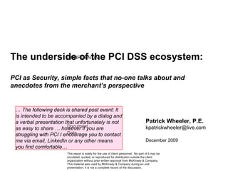 The underside of the PCI DSS ecosystem:   PCI as Security, simple facts that no-one talks about and anecdotes from the merchant’s perspective Patrick Wheeler, P.E. [email_address] December 2009 …  The following deck is shared post event: It is intended to be accompanied by a dialog and a verbal presentation that unfortunately is not as easy to share … however if you are struggling with PCI I encourage you to contact me via email, LinkedIn or any other means you find comfortable … 