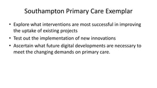 Southampton Primary Care Exemplar
• Explore what interventions are most successful in improving
the uptake of existing projects
• Test out the implementation of new innovations
• Ascertain what future digital developments are necessary to
meet the changing demands on primary care.
 