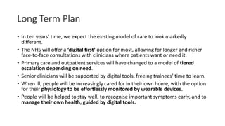 Long Term Plan
• In ten years’ time, we expect the existing model of care to look markedly
different.
• The NHS will offer a ‘digital first’ option for most, allowing for longer and richer
face-to-face consultations with clinicians where patients want or need it.
• Primary care and outpatient services will have changed to a model of tiered
escalation depending on need.
• Senior clinicians will be supported by digital tools, freeing trainees’ time to learn.
• When ill, people will be increasingly cared for in their own home, with the option
for their physiology to be effortlessly monitored by wearable devices.
• People will be helped to stay well, to recognise important symptoms early, and to
manage their own health, guided by digital tools.
 