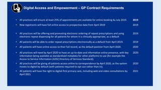 Digital Access and Empowerment – GP Contract Requirements
• All practices will ensure at least 25% of appointments are available for online booking by July 2019. 2019
• New registrants will have full online access to prospective data from April 2019 2019
• All practices will be offering and promoting electronic ordering of repeat prescriptions and using
electronic repeat dispensing for all patients for whom it is clinically appropriate, as a default
2019
• All patients will be able to order repeat prescriptions electronically as a default from April 2019. 2019
• All patients will have online access to their full record, as the default position from April 2020. 2020
• All practices will need by April 2020 to have an up-to-date and informative online presence, with key
information being available as standardised metadata for other platforms to use (for example the
Access to Service Information (A2SI) Directory of Services Standard);
2020
• All practices will be giving all patients access online to correspondence by April 2020, as the system
moves to digital by default (with patients required to opt-out rather than in);
2020
• All patients will have the right to digital-first primary care, including web and video consultations by
April 2021
2021
 