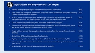 Digital Access and Empowerment – LTP Targets
• Patients able to participate/register interest for health research via NHS App 2020
• Every patient with a long-term condition will have access to their health record through the Summary
Care Record accessed via the NHS App
2020
• By 2020, we aim to endorse a number of technologies that deliver digitally-enabled models of
therapy for depression and anxiety disorders for use in IAPT services across the NHS
2020
• Cancer patients able to access care plans, assessment and HWB info & support 2021
• Summary Care Record functionality will be moved to the PHR held within the LHCR systems, which
will be able to send reminders and alerts directly to the patient.
2023
• People will have access to their care plan and communications from their care professionals via the
NHS App
20/21
• Online Digital GP Consultations available for all patients 23/24
• Digitally re-designed hospital support (outpatients). Reduction in Op appointments by 30% 23/24
• All women will be able to access their maternity notes and information through their smart phones or
other devices.
23/24
• All women will be able to access a digital version of the ‘red book’. 23/24
 