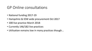 GP Online consultations
• National funding 2017-19
• Hampshire & IOW wide procurement Oct 2017
• 100 live practice March 2018
• Currently 146/182 live practices
• Utilisation remains low in many practices though...
 